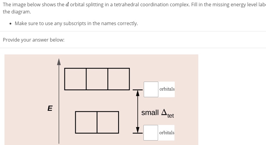 The image below shows the d orbital splitting in a tetrahedral coordination complex. Fill in the missing energy level label in the diagram.
• Make sure to use any subscripts in the names correctly.
Provide your answer below:
E
orbitals
small ?tet
orbitals