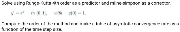 Solve using Runge-Kutta 4th order as a predictor and milne-simpson as a corrector.
y' = e^y in (0, 1], with y(0) = 1.
Compute the order of the method and make a table of asymtotic convergence rate as a
function of the time step size.