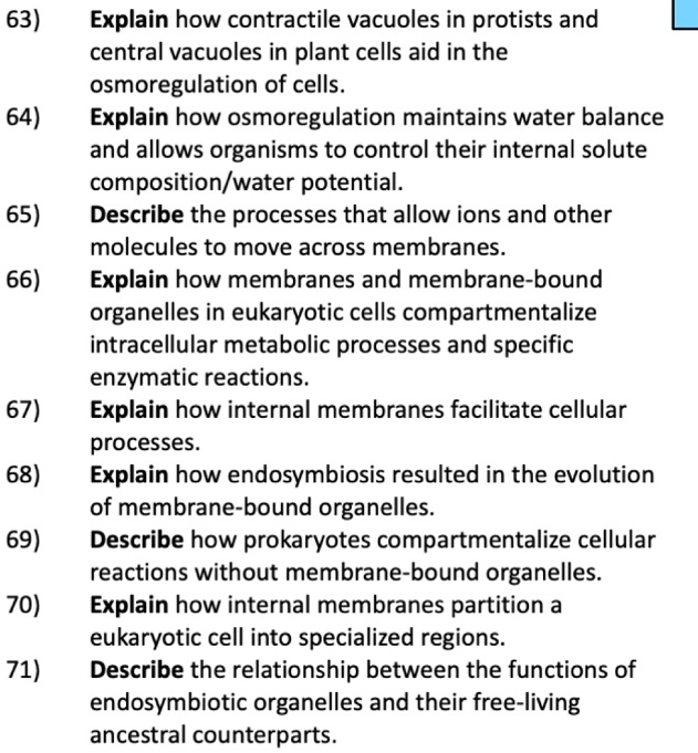 63) Explain how contractile vacuoles in protists and central vacuoles in plant cells aid in the osmoregulation of cells.
64) Explain how osmoregulation maintains water balance and allows organisms to control their internal solute composition/water potential.
65) Describe the processes that allow ions and other molecules to move across membranes.
66) Explain how membranes and membrane-bound organelles in eukaryotic cells compartmentalize intracellular metabolic processes and specific enzymatic reactions.
67) Explain how internal membranes facilitate cellular processes.
68) Explain how endosymbiosis resulted in the evolution of membrane-bound organelles.
69) Describe how prokaryotes compartmentalize cellular reactions without membrane-bound organelles.
70) Explain how internal membranes partition a eukaryotic cell into specialized regions.
71) Describe the relationship between the functions of endosymbiotic organelles and their free-living ancestral counterparts.