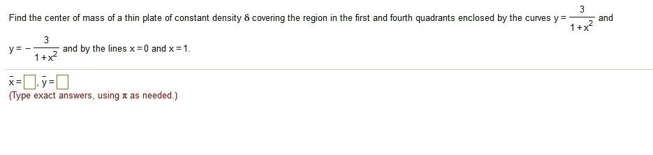 Find the center of mass of a thin plate of constant density ? covering the region in the first and fourth quadrants enclosed by the curves y = 3 / (1 + x^2) and y = -3 / (1 + x^2) and by the lines x = 0 and x = 1. 

x? = , y? = 
(Type exact answers, using ? as needed.)