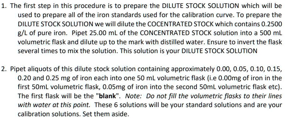 1. The first step in this procedure is to prepare the DILUTE STOCK SOLUTION which will be used to prepare all of the iron standards used for the calibration curve. To prepare the DILUTE STOCK SOLUTION we will dilute the COCENTRATED STOCK which contains 0.2500 g/L of pure iron. Pipet 25.00 mL of the CONCENTRATED STOCK solution into a 500 mL volumetric flask and dilute up to the mark with distilled water. Ensure to invert the flask several times to mix the solution. This solution is your DILUTE STOCK SOLUTION

2. Pipet aliquots of this dilute stock solution containing approximately 0.00, 0.05, 0.10, 0.15, 0.20 and 0.25 mg of iron each into one 50 mL volumetric flask (i.e 0.00mg of iron in the first 50mL volumetric flask, 0.05mg of iron into the second 50mL volumetric flask etc). The first flask will be the "blank". Note: Do not fill the volumetric flasks to their lines with water at this point. These 6 solutions will be your standard solutions and are your calibration solutions. Set them aside.