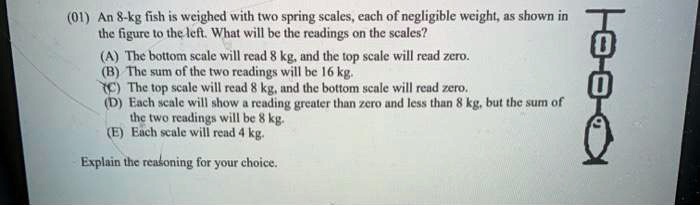 (01) An 8-kg fish is weighed with two spring scales, each of negligible weight, as shown in the figure to the left. What will be the readings on the scales?
(A) The bottom scale will read 8 kg, and the top scale will read zero.
(B) The sum of the two readings will be 16 kg.
(C) The top scale will read 8 kg, and the bottom scale will read zero.
(D) Each scale will show a reading greater than zero and less than 8 kg, but the sum of the two readings will be 8 kg.
(E) Each scale will read 4 kg.
Explain the reasoning for your choice.
