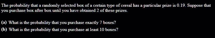 The probability that a randomly selected box of a certain type of cereal has a particular prize is 0.19. Suppose that you purchase box after box until you have obtained 2 of these prizes.
(a) What is the probability that you purchase exactly 7 boxes?
(b) What is the probability that you purchase at least 10 boxes?