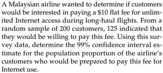 A Malaysian airline wanted to determine if customers would be interested in paying a 10 flat fee for unlimited Internet access during long-haul flights. From a random sample of 200 customers, 125 indicated that they would be willing to pay this fee. Using this survey data, determine the 99% confidence interval estimate for the population proportion of the airline's customers who would be prepared to pay this fee for Internet use.