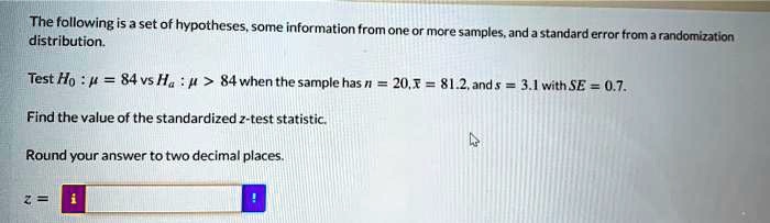The following is a set of hypotheses, some information from one or more samples, and a standard error from a randomization distribution.
Test H0 : ? = 84 vs Ha : ? > 84 when the sample has n = 20, x? = 81.2, and s = 3.1 with SE = 0.7.
Find the value of the standardized z-test statistic.
Round your answer to two decimal places.
z =