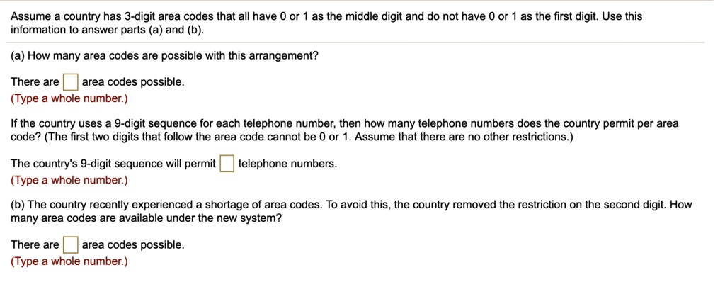 Assume a country has 3-digit area codes that all have 0 or 1 as the middle digit and do not have 0 or 1 as the first digit. Use this information to answer parts (a) and (b).
(a) How many area codes are possible with this arrangement?
There are area codes possible.
(Type a whole number.)
If the country uses a 9-digit sequence for each telephone number, then how many telephone numbers does the country permit per area code? (The first two digits that follow the area code cannot be 0 or 1. Assume that there are no other restrictions.)
The country's 9-digit sequence will permit telephone numbers.
(Type a whole number.)
(b) The country recently experienced a shortage of area codes. To avoid this, the country removed the restriction on the second digit. How many area codes are available under the new system?
There are area codes possible.
(Type a whole number.)