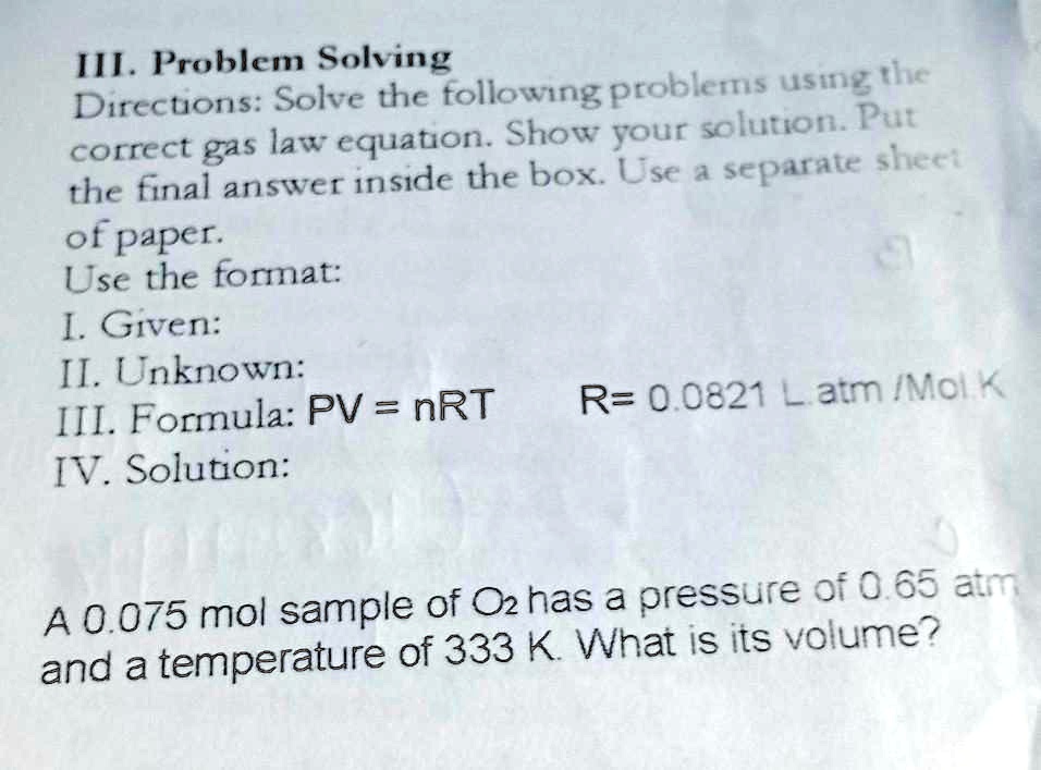 III. Problem Solving
Directions: Solve the following problems using the
correct gas law equation. Show your solution. Put
the final answer inside the box. Use a separate sheet
of paper.
Use the format:
I. Given:
II. Unknown:
III. Formula: PV = nRT  R= 0.0821 L.atm/Mol K
IV. Solution:
A 0.075 mol sample of O2 has a pressure of 0.65 atm
and a temperature of 333 K. What is its volume?