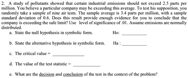 2. A study of pollutants showed that certain industrial emissions should not exceed 2.5 parts per million. You believe a particular company may be exceeding this average. To test his supposition, you randomly take a sample of nine air tests. The sample average is 3.4 parts per million, with a sample standard deviation of 0.6. Does this result provide enough evidence for you to conclude that the company is exceeding the safe limit? Use level of significance of .01. Assume emissions are normally distributed.
a. State the null hypothesis in symbolic form. Ho: 
b. State the alternative hypothesis in symbolic form. Ha: 
c. The critical value =
d. The value of the test statistic =
e. What are the decision and conclusion of the test in the context of the problem?