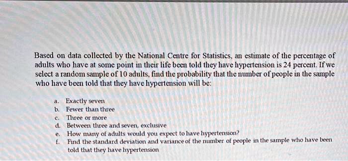 Based on data collected by the National Centre for Statistics, an estimate of the percentage of adults who have at some point in their life been told they have hypertension is 24 percent. If we select a random sample of 10 adults, find the probability that the number of people in the sample who have been told that they have hypertension will be:

a. Exactly seven
b. Fewer than three
c. Three or more
d. Between three and seven, exclusive
e. How many of adults would you expect to have hypertension?
f. Find the standard deviation and variance of the number of people in the sample who have been told that they have hypertension