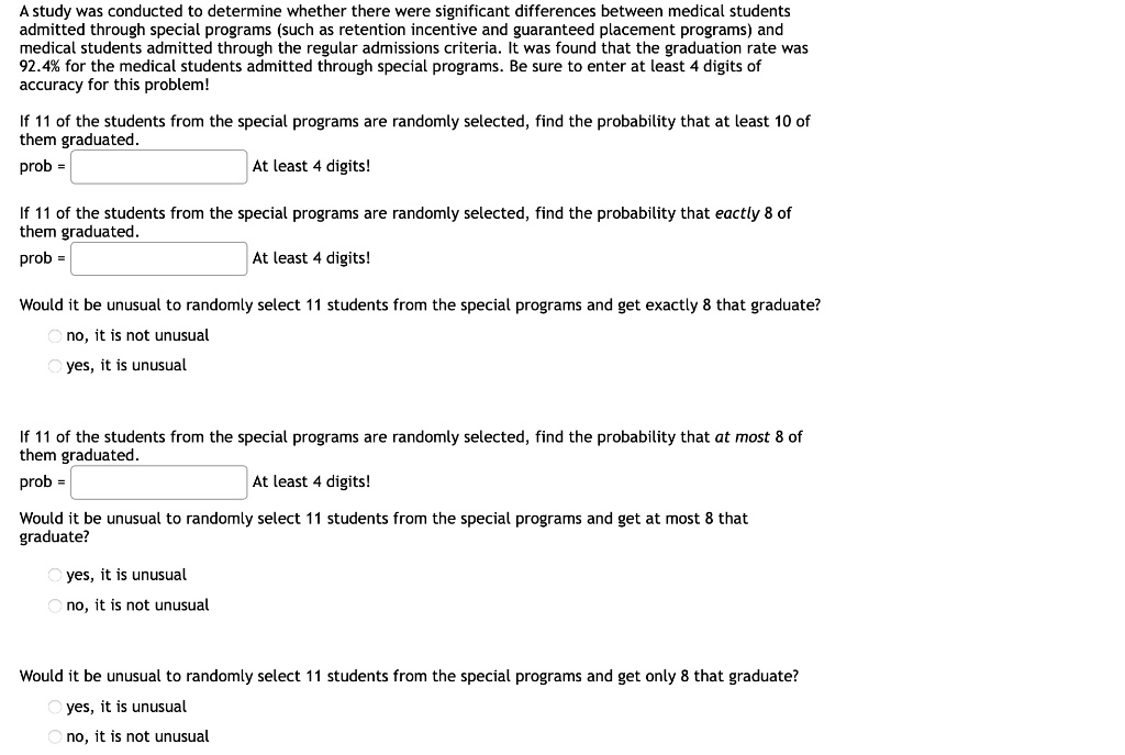 A study was conducted to determine whether there were significant differences between medical students admitted through special programs (such as retention incentive and guaranteed placement programs) and medical students admitted through the regular admissions criteria. It was found that the graduation rate was 92.4% for the medical students admitted through special programs. Be sure to enter at least 4 digits of accuracy for this problem!

If 11 of the students from the special programs are randomly selected, find the probability that at least 10 of them graduated.
prob =  At least 4 digits!

If 11 of the students from the special programs are randomly selected, find the probability that exactly 8 of them graduated.
prob =  At least 4 digits!

Would it be unusual to randomly select 11 students from the special programs and get exactly 8 that graduate?
no, it is not unusual
yes, it is unusual

If 11 of the students from the special programs are randomly selected, find the probability that at most 8 of them graduated.
prob =  At least 4 digits!

Would it be unusual to randomly select 11 students from the special programs and get at most 8 that graduate?
yes, it is unusual
no, it is not unusual

Would it be unusual to randomly select 11 students from the special programs and get only 8 that graduate?
yes, it is unusual
no, it is not unusual