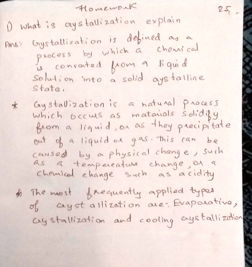 Homework
1) what is crystallization explain
Ans: Gystallization is defined as a
chemical
Process by which a liquid
is converted from a
solution into a solid crystalline
state.
*
Gystallization is a natural process
which occurs as materials solidify
from a liquid, or as they precipitate
out of a liquid or gas. this can be
caused by a physical change, such
as a temperature change, or a
chemical change such as acidity
*
The most frequently applied types
of crystallization are: Evaporative,
crystallization and cooling crystallization