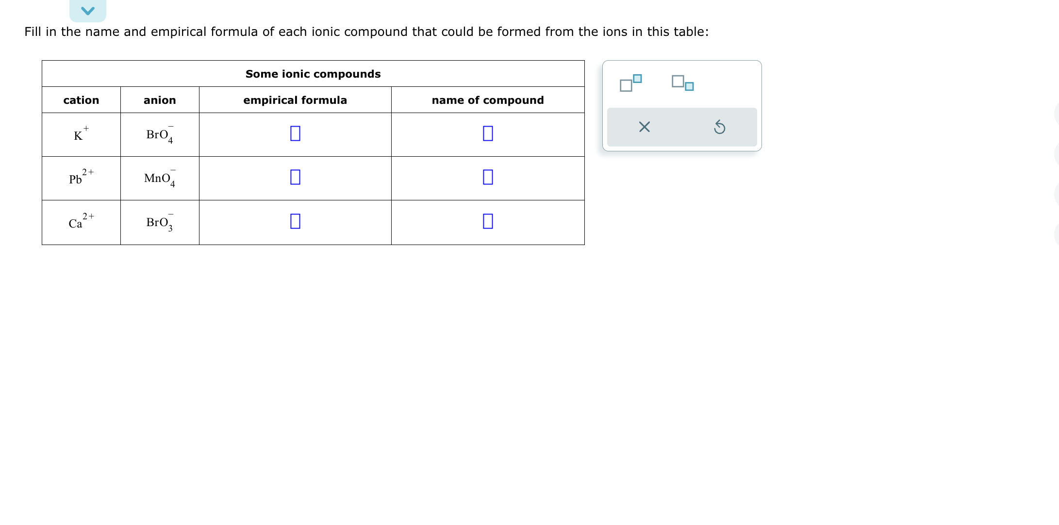 Fill in the name and empirical formula of each ionic compound that could be formed from the ions in this table:
egintabular|c|c|c|c|
hline multicolumn3|c| Some ionic compounds  hline cation     anion     empirical formula     name of compound hline ( mathrmK^+ )     ( mathrmBrO4^- )     ( square )     ( square ) hline ( mathrmPb^2+ )     ( mathrmMnO4^- )     ( square )     ( square ) hline ( mathrmCa^2+ )     ( mathrmBrO3^- )     ( square )     ( square ) hline
endtabular