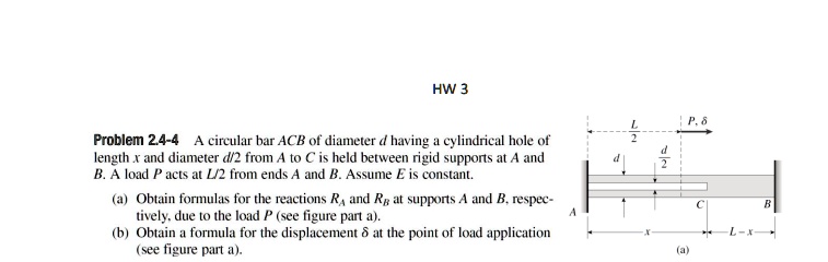 HW 3
Problem 2.4-4 A circular bar ACB of diameter d having a cylindrical hole of
length x and diameter d/2 from A to C is held between rigid supports at A and
B. A load P acts at L/2 from ends A and B. Assume E is constant.
(a) Obtain formulas for the reactions RA and RB at supports A and B, respec-
tively, due to the load P (see figure part a).
(b) Obtain a formula for the displacement δ at the point of load application
(see figure part a).