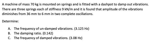 A machine of mass 70 kg is mounted on springs and is fitted with a dashpot to damp out vibrations.
There are three springs each of stiffness 9 kN/m and it is found that amplitude of the vibrations
diminishes from 36 mm to 6 mm in two complete oscillations.
Determine:
A. The frequency of un-damped vibrations. (3.125 Hz)
B. The damping ratio. (0.142)
C. The frequency of damped vibrations. (3.08 Hz)