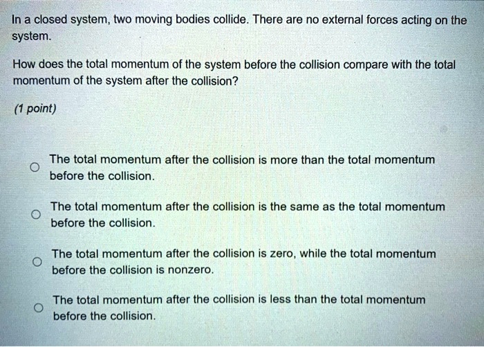 In a closed system, two moving bodies collide. There are no external forces acting on the system. How does the total momentum of the system before the collision compare with the total momentum of the system after the collision? The total momentum after the collision is more than the total momentum before the collision. The total momentum after the collision is the same as the total momentum before the collision. The total momentum after the collision is zero, while the total momentum before the collision is nonzero. The total momentum after the collision is less than the total momentum before the collision.