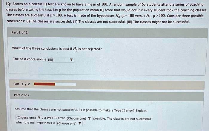IQ: Scores on a certain IQ test are known to have a mean of 100. A random sample of 63 students attend a series of coaching classes before taking the test. Let ? be the population mean IQ score that would occur if every student took the coaching classes. The classes are successful if ? > 100. A test is made of the hypotheses H?: ? = 100 versus H?: ? > 100. Consider three possible conclusions: (i) The classes are successful. (ii) The classes are not successful. (iii) The classes might not be successful.
Part 1 of 2
Which of the three conclusions is best if H? is not rejected?
The best conclusion is (iii).
Part 2 of 2
Assume that the classes are not successful. Is it possible to make a Type II error? Explain.
(Choose one), a type II error (Choose one) possible. The classes are not successful when the null hypothesis is (Choose one).