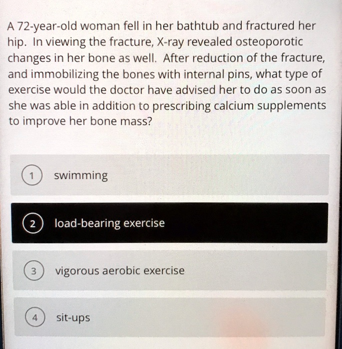 A 72-year-old woman fell in her bathtub and fractured her hip. In viewing the fracture, X-ray revealed osteoporotic changes in her bone as well. After reduction of the fracture, and immobilizing the bones with internal pins, what type of exercise would the doctor have advised her to do as soon as she was able in addition to prescribing calcium supplements to improve her bone mass?
1 swimming
2 load-bearing exercise
3 vigorous aerobic exercise
4 sit-ups