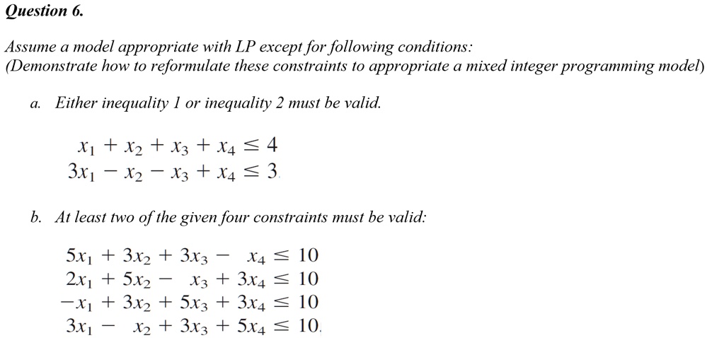 Assume a model appropriate with LP except for following conditions:
(Demonstrate how to reformulate these constraints to appropriate a mixed integer programming model)
a. Either inequality 1 or inequality 2 must be valid.
x1 + x2 + x3 + x4 ? 4
3x1 - x2 - x3 + x4 ? 3
b. At least two of the given four constraints must be valid:
5x1 + 3x2 + 3x3 - x4 ? 10
2x1 + 5x2 - x3 + 3x4 ? 10
-x1 + 3x2 + 5x3 + 3x4 ? 10
3x1 - x2 + 3x3 + 5x4 ? 10