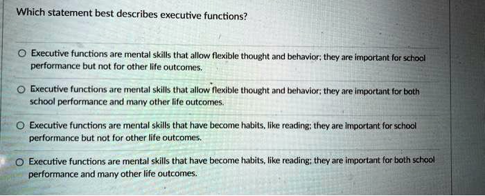 Which statement best describes executive functions?

Executive functions are mental skills that allow flexible thought and behavior; they are important for school performance but not for other life outcomes.
Executive functions are mental skills that allow flexible thought and behavior; they are important for both school performance and many other life outcomes.
Executive functions are mental skills that have become habits, like reading; they are important for school performance but not for other life outcomes.
Executive functions are mental skills that have become habits, like reading; they are important for both school performance and many other life outcomes.