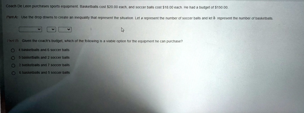 Coach De Leon purchases sports equipment. Basketballs cost 20.00 each, and soccer balls cost18.00 each. He had a budget of 150.00.
Part A: Use the drop downs to create an inequality that represent the situation. Let s represent the number of soccer balls and let b represent the number of basketballs.
Part B: Given the coach's budget, which of the following is a viable option for the equipment he can purchase?
4 basketballs and 6 soccer balls
5 basketballs and 2 soccer balls
2 basketballs and 7 soccer balls
6 basketballs and 5 soccer balls