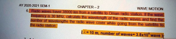 AY 2020-2021 SEM-1
CHAPTER-2
WAVE MOTION
6. Radio waves travel 38000 km from a satellite to Oman radio station. If the wave
frequency is 30 MHz, calculate the wavelength of the radio waves and find the
number of wavelengths the radio wave cover while going from the satellite to
the radio station
λ = 10 m, number of waves= 3.8 × 10^5 wave