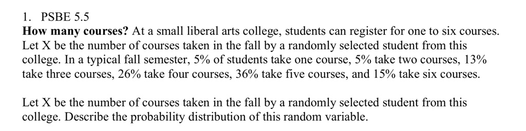 1. PSBE 5.5
How many courses? At a small liberal arts college, students can register for one to six courses. Let X be the number of courses taken in the fall by a randomly selected student from this college. In a typical fall semester, 5% of students take one course, 5% take two courses, 13% take three courses, 26% take four courses, 36% take five courses, and 15% take six courses.

Let X be the number of courses taken in the fall by a randomly selected student from this college. Describe the probability distribution of this random variable.