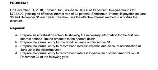 PROBLEM 1
On December 31, 2018, Edmand, Inc., issued 750,000 of 11 percent, five-year bonds for722,400, yielding an effective interest rate of 12 percent. Semiannual interest is payable on June
30 and December 31 each year. The firm uses the effective interest method to amortize the
discount.
Required:
a. Prepare an amortization schedule showing the necessary information for the first two
interest periods. Round amounts to the nearest dollar.
b. Prepare the journal entry for the bond issuance on December 31.
c. Prepare the journal entry to record bond interest expense and discount amortization at
June 30 of the following year.
d. Prepare the journal entry to record bond interest expense an discount amortization at
December 31 of the following year.