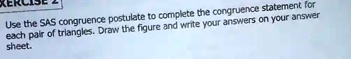 Use the SAS congruence postulate to complete the congruence statement for each pair of triangles. Draw the figure and write your answers on your answer sheet.
