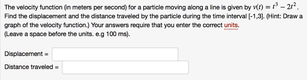 The velocity function (in meters per second) for a particle moving along a line is given by v(t) = t³ - 2t². 
Find the displacement and the distance traveled by the particle during the time interval [-1,3]. (Hint: Draw a 
graph of the velocity function.) Your answers require that you enter the correct units. 
(Leave a space before the units. e.g 100 ms).
Displacement =
Distance traveled =
