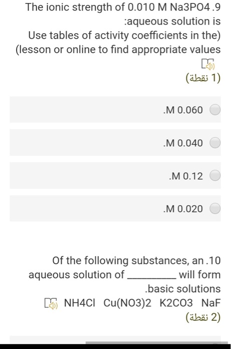 The ionic strength of 0.010 M Na3PO4 .9 aqueous solution is
Use tables of activity coefficients in the (lesson or online to find appropriate values
0.060 M
0.040 M
0.12 M
0.020 M
Of the following substances, an .10 aqueous solution of  will form basic solutions.
NH4Cl Cu(NO3)2 K2CO3 NaF