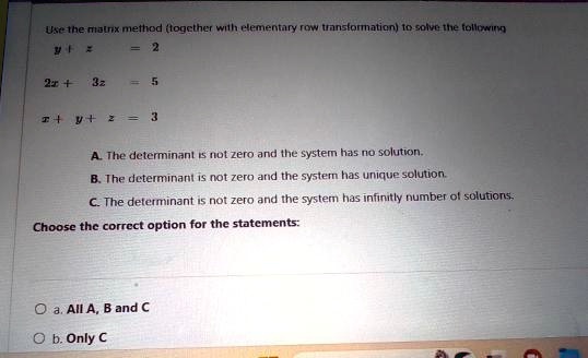 Use the matrix method (together with elementary row transformation) to solve the following
y + z = 2
2x + 3z = 5
x + y + z = 3
A. The determinant is not zero and the system has no solution.
B. The determinant is not zero and the system has unique solution.
C. The determinant is not zero and the system has infinitely number of solutions.
Choose the correct option for the statements:
a. All A, B and C
b. Only C