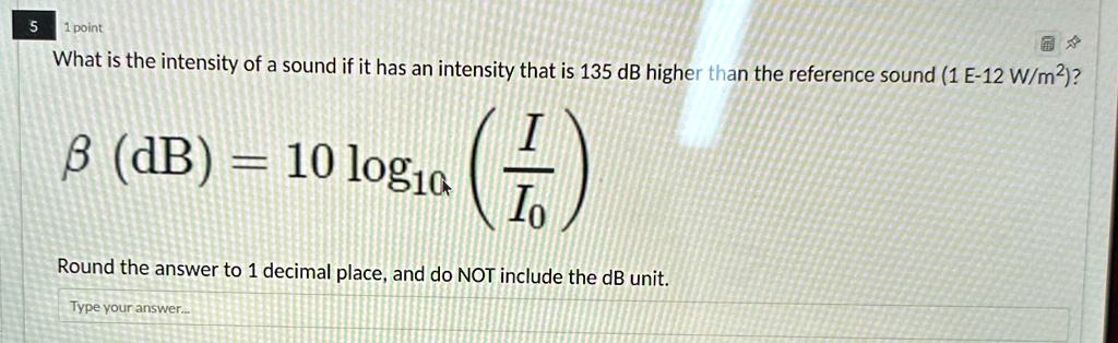5
1 point
What is the intensity of a sound if it has an intensity that is 135 dB higher than the reference sound (1 E-12 W/m²)?
β (dB) = 10 log10((I)/(I0))
Round the answer to 1 decimal place, and do NOT include the dB unit.
Type your answer...