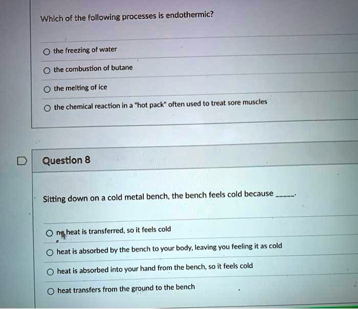 Which of the following processes is endothermic?
the freezing of water
the combustion of butane
the melting of ice
the chemical reaction in a "hot pack" often used to treat sore muscles

Question 8
Sitting down on a cold metal bench, the bench feels cold because .
no heat is transferred, so it feels cold
heat is absorbed by the bench from your body, leaving you feeling it as cold
heat is absorbed into your hand from the bench, so it feels cold
heat transfers from the ground to the bench