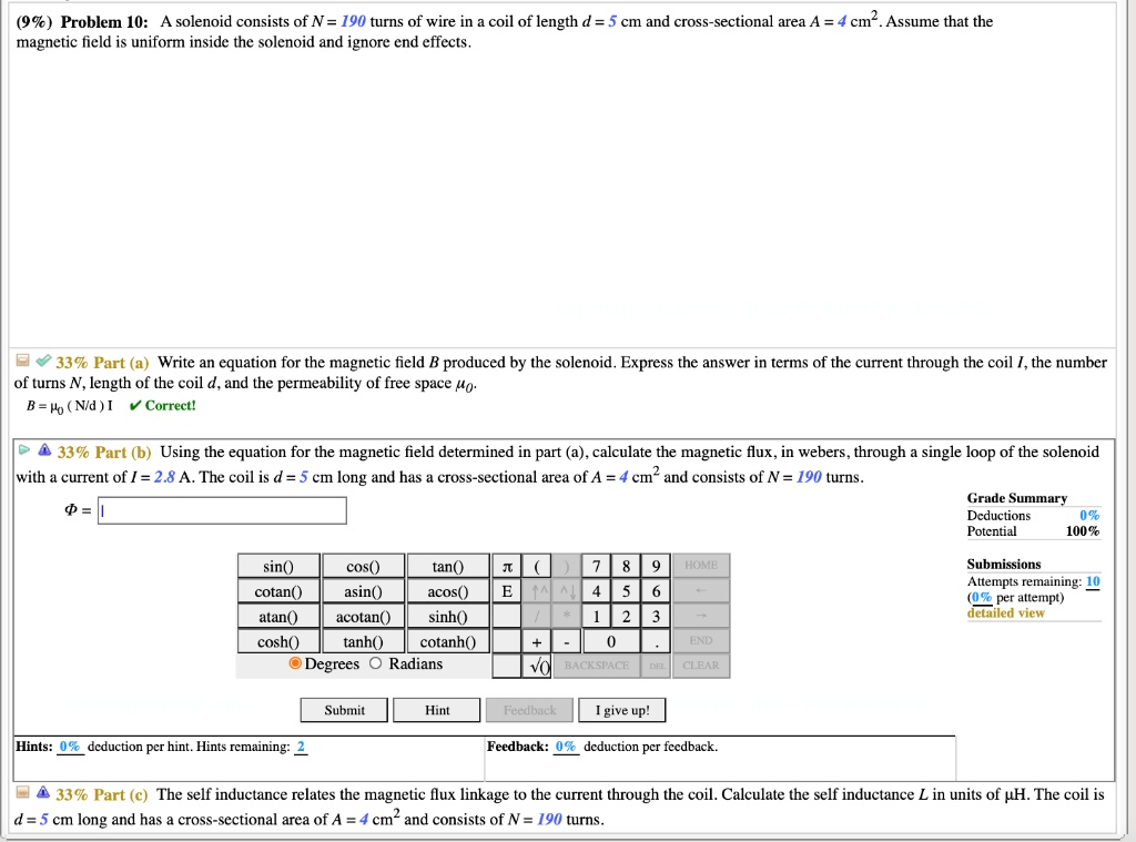 (9%) Problem 10: A solenoid consists of N = 190 turns of wire in a coil of length d = 5 cm and cross-sectional area A = 4 cm². Assume that the magnetic field is uniform inside the solenoid and ignore end effects.

33% Part (a) Write an equation for the magnetic field B produced by the solenoid. Express the answer in terms of the current through the coil I, the number of turns N, length of the coil d, and the permeability of free space ??.
B = ?? ( N/d ) I

33% Part (b) Using the equation for the magnetic field determined in part (a), calculate the magnetic flux, in webers, through a single loop of the solenoid with a current of I = 2.8 A. The coil is d = 5 cm long and has a cross-sectional area of A = 4 cm² and consists of N = 190 turns.

33% Part (c) The self inductance relates the magnetic flux linkage to the current through the coil. Calculate the self inductance L in units of ?H. The coil is d = 5 cm long and has a cross-sectional area of A = 4 cm² and consists of N = 190 turns.