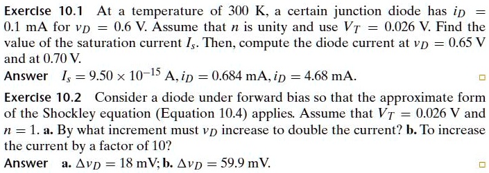 Exercise 10.1 At a temperature of 300 K, a certain junction diode has iD = 0.1 mA for vD = 0.6 V. Assume that n is unity and use VT = 0.026 V. Find the value of the saturation current Is. Then, compute the diode current at vD = 0.65 V and at 0.70 V. Answer Is = 9.50 x 10^-15 A, iD = 0.684 mA, iD = 4.68 mA. Exercise 10.2 Consider a diode under forward bias so that the approximate form of the Shockley equation (Equation 10.4) applies. Assume that VT = 0.026 V and n = 1. a. By what increment must vD increase to double the current? b. To increase the current by a factor of 10? Answer a. ?vD = 18 mV; b. ?vD = 59.9 mV.