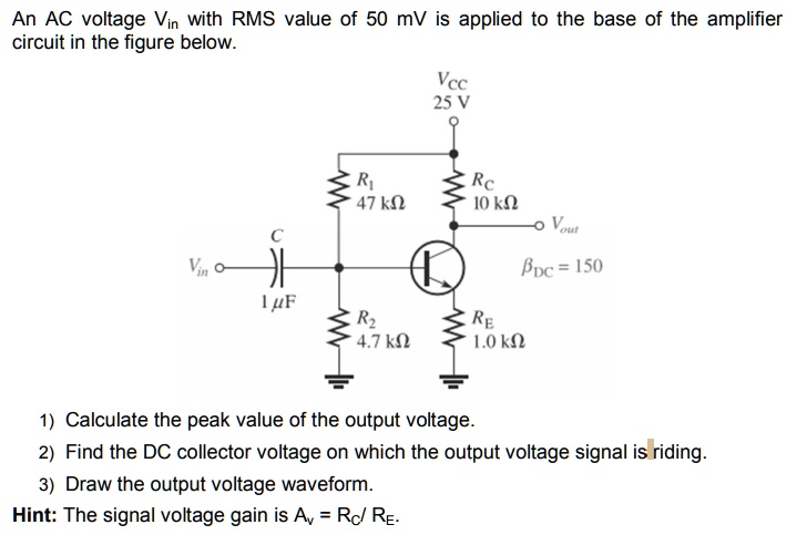 An AC voltage Vin with RMS value of 50 mV is applied to the base of the amplifier circuit in the figure below.
Vcc 
25 V
R1
47 kOmega
RC
10 kOmega
Vout
C
Vin O
etaDC = 150
1 mu F
R2
4.7 kOmega
RE
1.0 kOmega
1) Calculate the peak value of the output voltage.
2) Find the DC collector voltage on which the output voltage signal is riding.
3) Draw the output voltage waveform.
Hint: The signal voltage gain is Av = RC / RE.