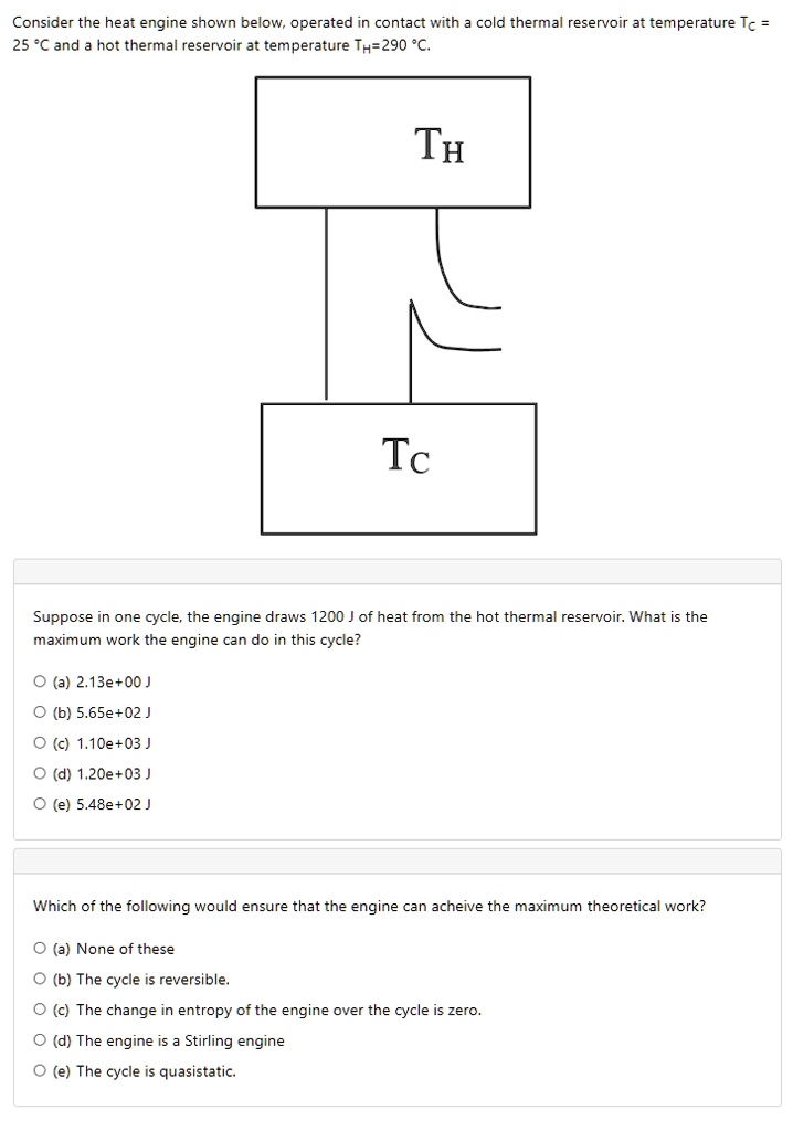 Consider the heat engine shown below, operated in contact with a cold thermal reservoir at temperature TC = 25 °C and a hot thermal reservoir at temperature TH=290 °C.

TH
TC

Suppose in one cycle, the engine draws 1200 J of heat from the hot thermal reservoir. What is the maximum work the engine can do in this cycle?
(a) 2.13e+00 J
(b) 5.65e+02 J
(c) 1.10e+03 J
(d) 1.20e+03 J
(e) 5.48e+02 J

Which of the following would ensure that the engine can acheive the maximum theoretical work?
(a) None of these
(b) The cycle is reversible.
(c) The change in entropy of the engine over the cycle is zero.
(d) The engine is a Stirling engine
(e) The cycle is quasistatic.