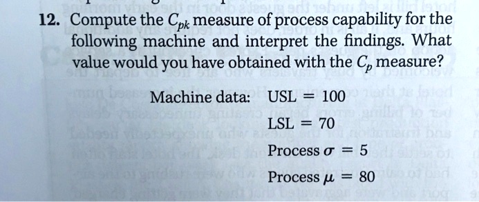 12. Compute the Cpk measure of process capability for the following machine and interpret the findings. What value would you have obtained with the Cp measure?

Machine data: USL = 100
LSL = 70
Process ? = 5
Process ? = 80