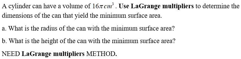 A cylinder can have a volume of 16π cm^3. Use LaGrange multipliers to determine the dimensions of the can that yield the minimum surface area.
a. What is the radius of the can with the minimum surface area?
b. What is the height of the can with the minimum surface area?
NEED LaGrange multipliers METHOD.