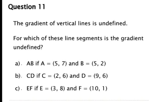 Question 11
The gradient of vertical lines is undefined.
For which of these line segments is the gradient
undefined?
a). AB if A = (5, 7) and B = (5, 2)
b). CD if C = (2, 6) and D = (9, 6)
c). EF if E = (3, 8) and F = (10, 1)
