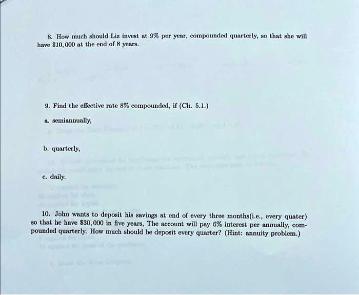 8. How much should Liz invest at 9% per year, compounded quarterly, so that she will have $10,000 at the end of 8 years.

9. Find the effective rate 8% compounded, if (Ch. 5.1.)
a. semiannually,

b. quarterly,

c. daily.

10. John wants to deposit his savings at end of every three months(i.e., every quater) so that he have 30,000 in five years, The account will pay 6% interest per annually, compounded quarterly. How much should he deposit every quarter? (Hint: annuity problem.)