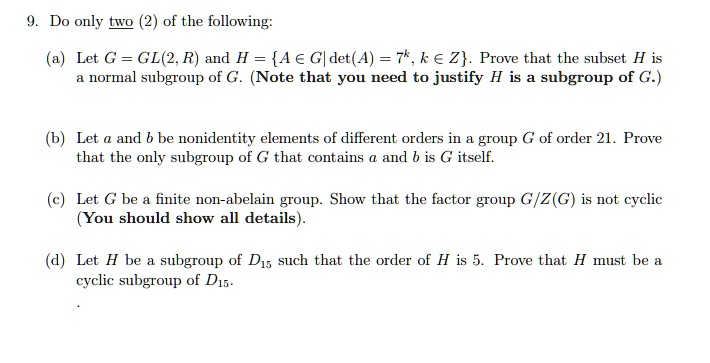 9. Do only two (2) of the following:
(a) Let G = GL(2, R) and H = A ? G| det(A) = 7^k, k ? Z. Prove that the subset H is
a normal subgroup of G. (Note that you need to justify H is a subgroup of G.)
(b) Let a and b be nonidentity elements of different orders in a group G of order 21. Prove
that the only subgroup of G that contains a and b is G itself.
(c) Let G be a finite non-abelian group. Show that the factor group G/Z(G) is not cyclic
(You should show all details).
(d) Let H be a subgroup of D15 such that the order of H is 5. Prove that H must be a
cyclic subgroup of D15.