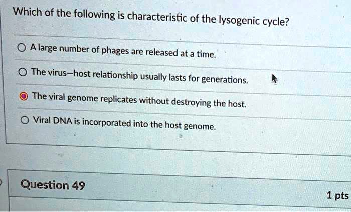 Which of the following is characteristic of the lysogenic cycle?
A large number of phages are released at a time.
The virus-host relationship usually lasts for generations.
The viral genome replicates without destroying the host.
Viral DNA is incorporated into the host genome.