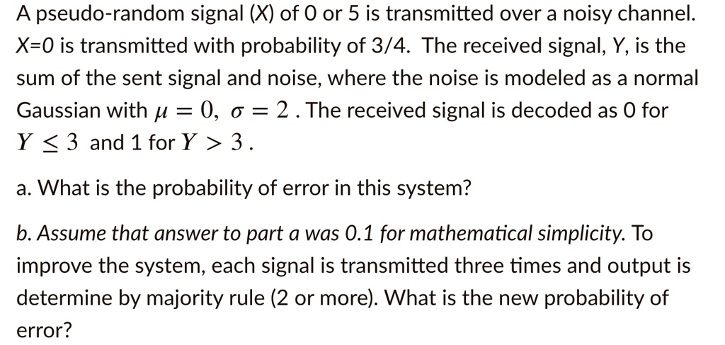 A pseudo-random signal (X) of 0 or 5 is transmitted over a noisy channel. X=0 is transmitted with probability of 3/4. The received signal, Y, is the sum of the sent signal and noise, where the noise is modeled as a normal Gaussian with ? = 0, ? = 2 . The received signal is decoded as 0 for Y ? 3 and 1 for Y > 3 .
a. What is the probability of error in this system?
b. Assume that answer to part a was 0.1 for mathematical simplicity. To improve the system, each signal is transmitted three times and output is determine by majority rule (2 or more). What is the new probability of error?