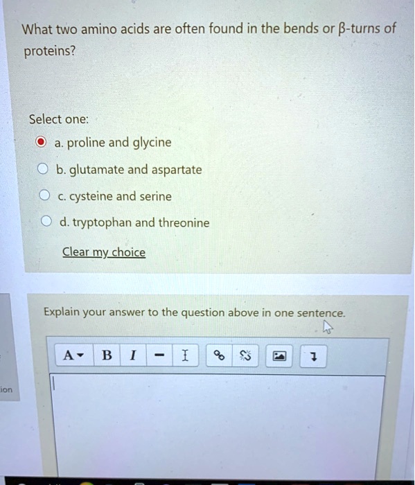 What two amino acids are often found in the bends or ?-turns of proteins?
Select one:
a. proline and glycine
b. glutamate and aspartate
c. cysteine and serine
d. tryptophan and threonine
Clear my choice
Explain your answer to the question above in one sentence.