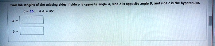 Find the lengths of the missing sides if side a is opposite angle A, side b is opposite angle B, and side c is the hypotenuse.
c = 16, ? A = 45°
a =
b =