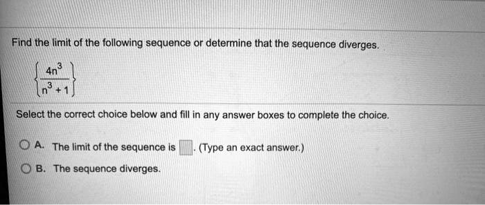 Find the limit of the following sequence or determine that the sequence diverges.

 4n³ / (n³ + 1) 

Select the correct choice below and fill in any answer boxes to complete the choice.

A. The limit of the sequence is . (Type an exact answer.)
B. The sequence diverges.