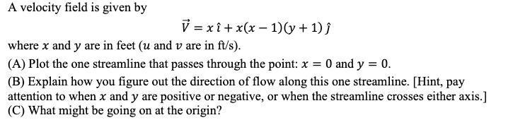 A velocity field is given by

    vecV=x hati+x(x-1)(y+1) hatj

where x and y are in feet ( u and v are in mathrmft / mathrms ).
(A) Plot the one streamline that passes through the point: x=0 and y=0.
(B) Explain how you figure out the direction of flow along this one streamline. [Hint, pay attention to when x and y are positive or negative, or when the streamline crosses either axis.]
(C) What might be going on at the origin?