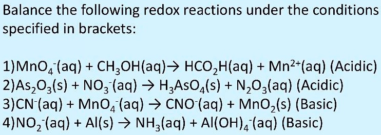 Balance the following redox reactions under the conditions
specified in brackets:

1)MnO4-(aq) + CH3OH(aq) ? HCO2H(aq) + Mn2+(aq) (Acidic)
2)As2O3(s) + NO3-(aq) ? H3AsO4(s) + N2O3(aq) (Acidic)
3)CN-(aq) + MnO4-(aq) ? CNO-(aq) + MnO2(s) (Basic)
4)NO2-(aq) + Al(s) ? NH3(aq) + Al(OH)4-(aq) (Basic)