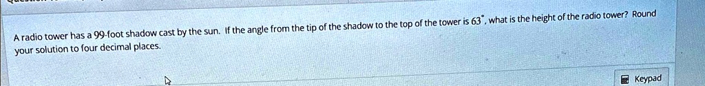 a radio tower has a 99 foot shadow cast by the sun if the angle from the tip of the shadow to the top of the tower is 63deg what is the height of the radio tower round your solution to four  20338